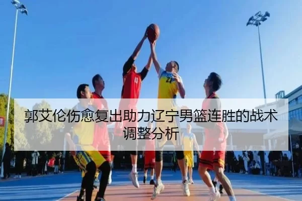 郭艾伦伤愈复出助力辽宁男篮连胜的战术调整分析